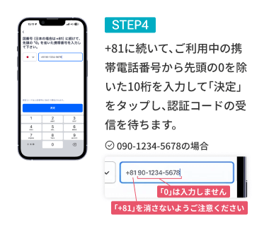 STEP04 +81に続いて、ご利用中の携帯電話番号から先頭の0を除いた番号を入力して「決定」をタップし、認証コードの受信を待ちます。