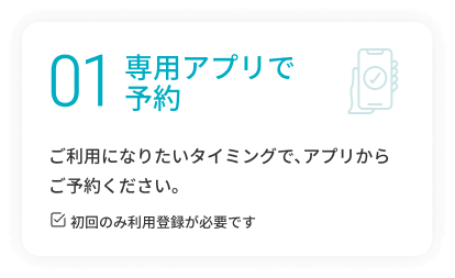 01 専用アプリで予約 ご利用になりたいタイミングで、アプリからご予約ください。 ※初回のみ利用登録が必要です