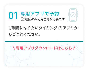 01 専用アプリで予約 ご利用になりたいタイミングで、アプリからご予約ください。 専用アプリダウンロードはこちら ※初回のみ利用登録が必要です