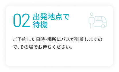 02 乗降場所で待機 ご予約した日時・場所にバスが到着しますので、その場でお待ちください。