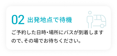 02 乗降場所で待機 ご予約した日時・場所にバスが到着しますので、その場でお待ちください。